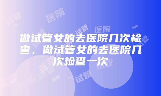 做试管女的去医院几次检查,做试管女的去医院几次检查一次