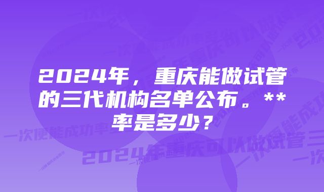 2024年,重庆能做试管的三代机构名单公布。**率是多少?