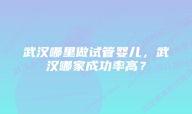 武汉哪里做试管婴儿,武汉哪家成功率高?