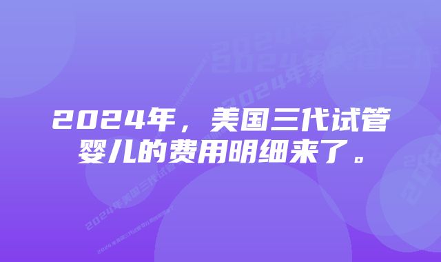 2024年,美国三代试管婴儿的费用明细来了。