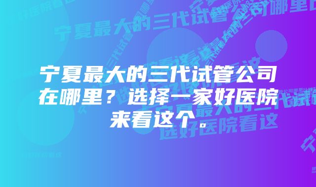宁夏最大的三代试管公司在哪里?选择一家好医院来看这个。