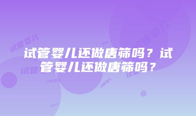 试管婴儿还做唐筛吗?试管婴儿还做唐筛吗?