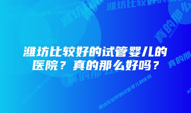 潍坊比较好的试管婴儿的医院?真的那么好吗?