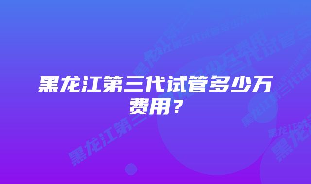 黑龙江第三代试管多少万费用?