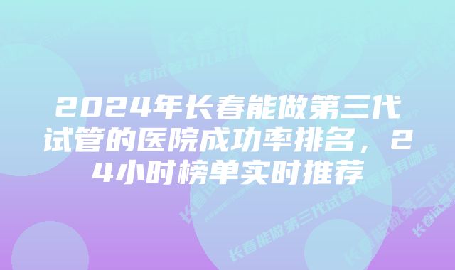2024年长春能做第三代试管的医院成功率排名,24小时榜单实时推荐