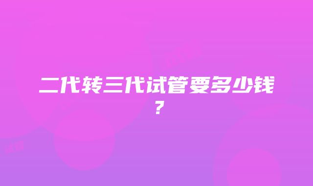 二代转三代试管要多少钱?