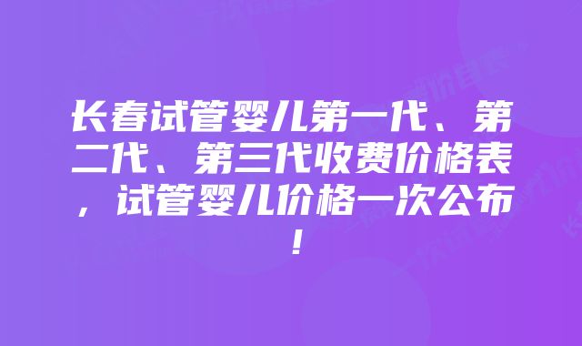 长春试管婴儿第一代、第二代、第三代收费价格表,试管婴儿价格一次公布!