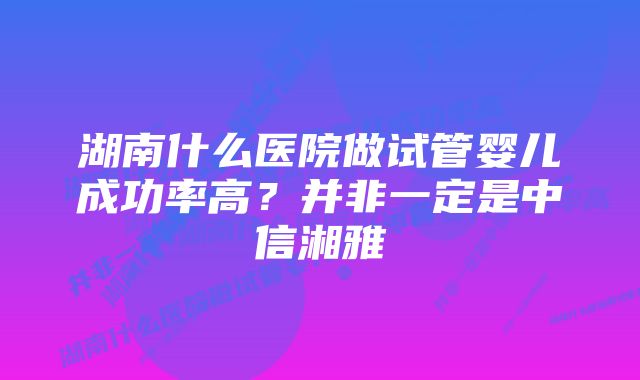 湖南什么医院做试管婴儿成功率高?并非一定是中信湘雅