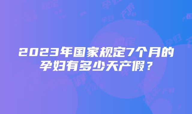 2023年国家规定7个月的孕妇有多少天产假?