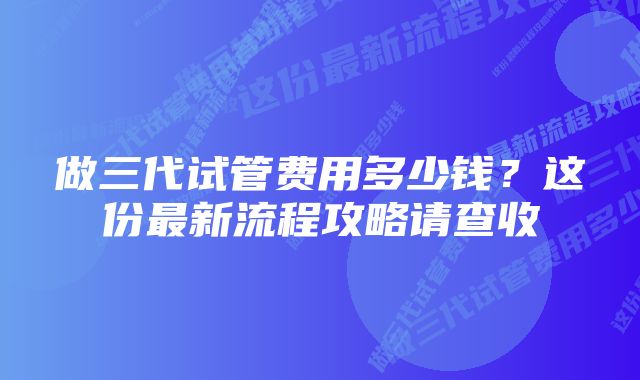 做三代试管费用多少钱?这份最新流程攻略请查收