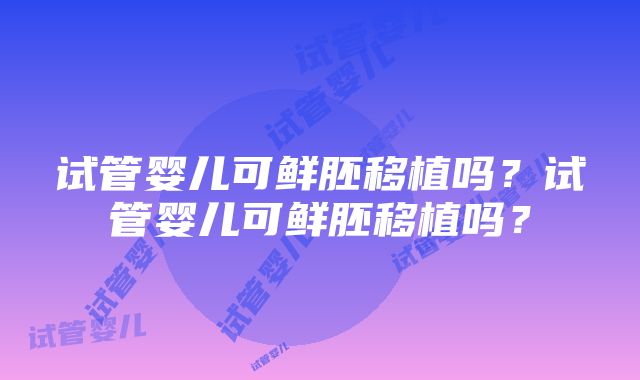 试管婴儿可鲜胚移植吗?试管婴儿可鲜胚移植吗?