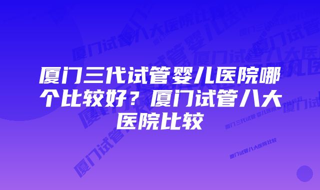 厦门三代试管婴儿医院哪个比较好?厦门试管八大医院比较