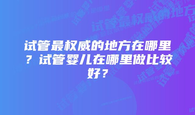 试管最权威的地方在哪里?试管婴儿在哪里做比较好?