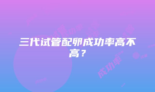 三代试管配卵成功率高不高?