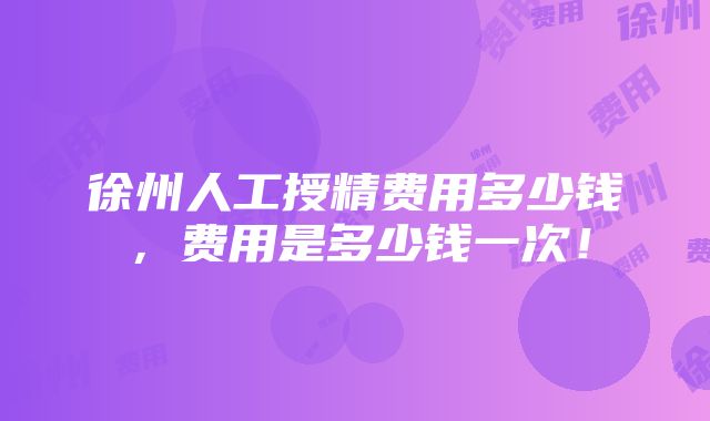 徐州人工授精费用多少钱,费用是多少钱一次!