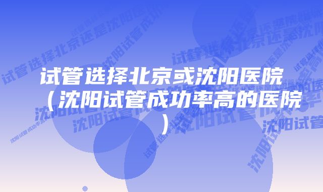 试管选择北京或沈阳医院(沈阳试管成功率高的医院)