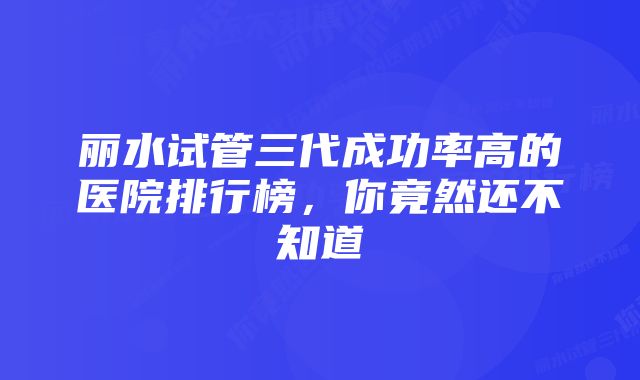 丽水试管三代成功率高的医院排行榜,你竟然还不知道
