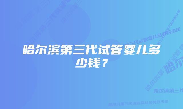 哈尔滨第三代试管婴儿多少钱?