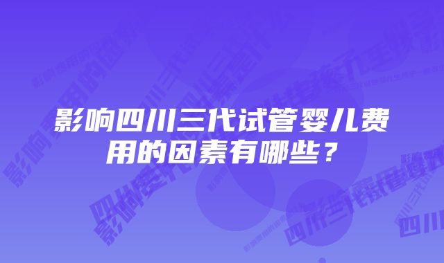 影响四川三代试管婴儿费用的因素有哪些?