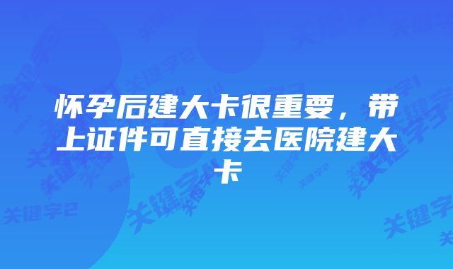 怀孕后建大卡很重要,带上证件可直接去医院建大卡
