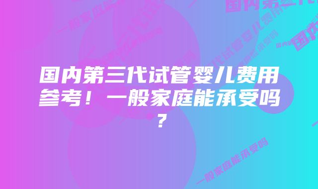 国内第三代试管婴儿费用参考!一般家庭能承受吗?