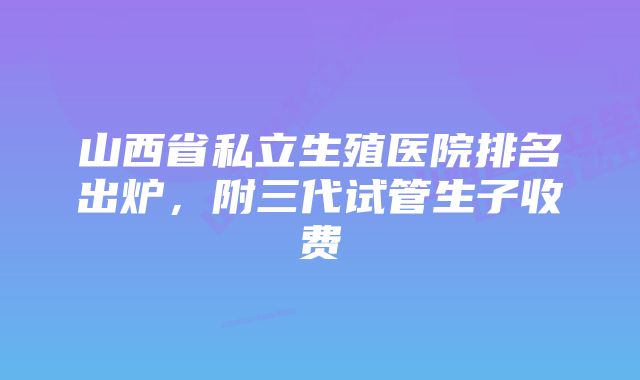 山西省私立生殖医院排名出炉,附三代试管生子收费