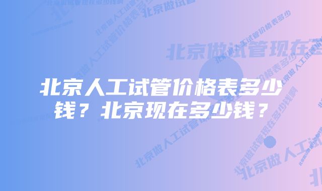 北京人工试管价格表多少钱?北京现在多少钱?