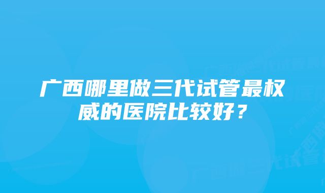 广西哪里做三代试管最权威的医院比较好？