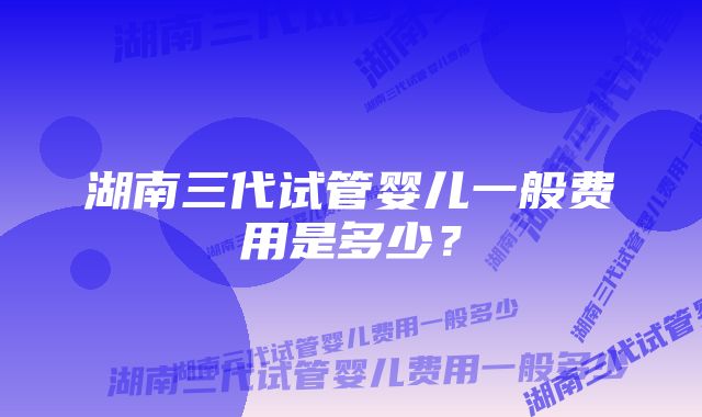 湖南三代试管婴儿一般费用是多少?