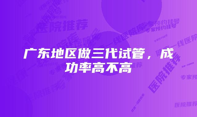 广东地区做三代试管,成功率高不高