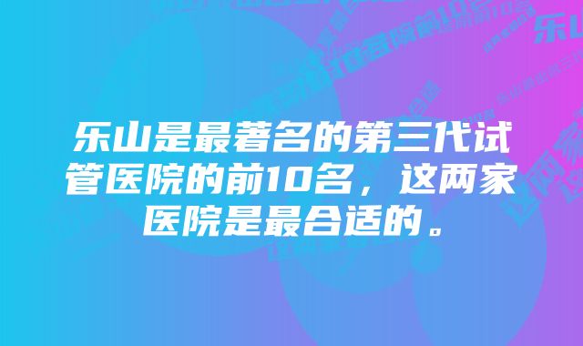 乐山是最著名的第三代试管医院的前10名,这两家医院是最合适的。