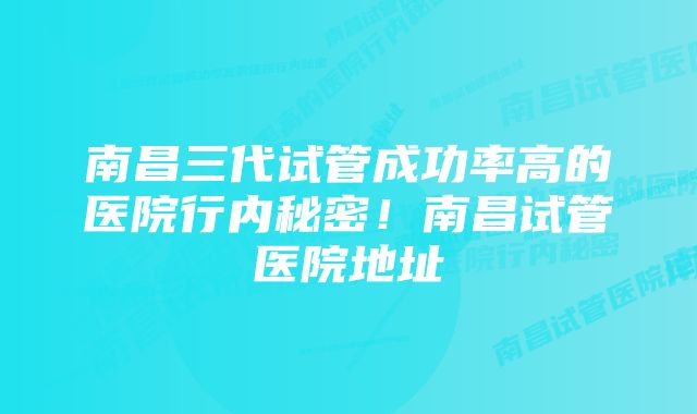 南昌三代试管成功率高的医院行内秘密!南昌试管医院地址