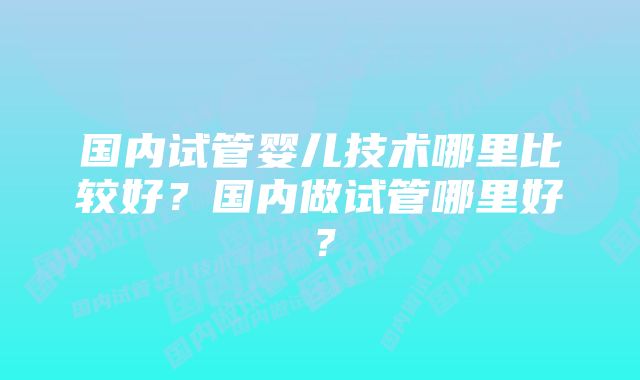 国内试管婴儿技术哪里比较好?国内做试管哪里好?