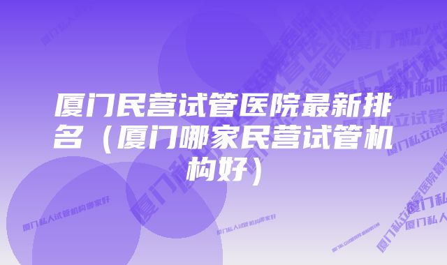 厦门民营试管医院最新排名(厦门哪家民营试管机构好)