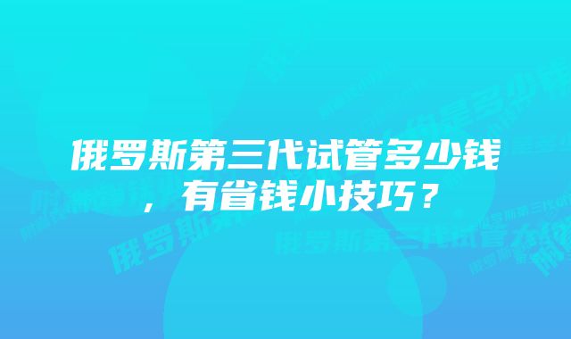 俄罗斯第三代试管多少钱,有省钱小技巧?