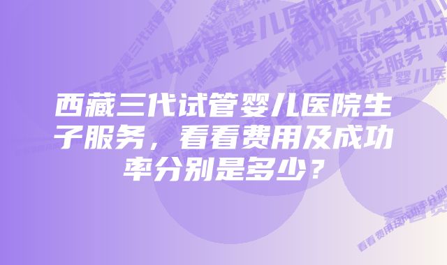 西藏三代试管婴儿医院生子服务,看看费用及成功率分别是多少?