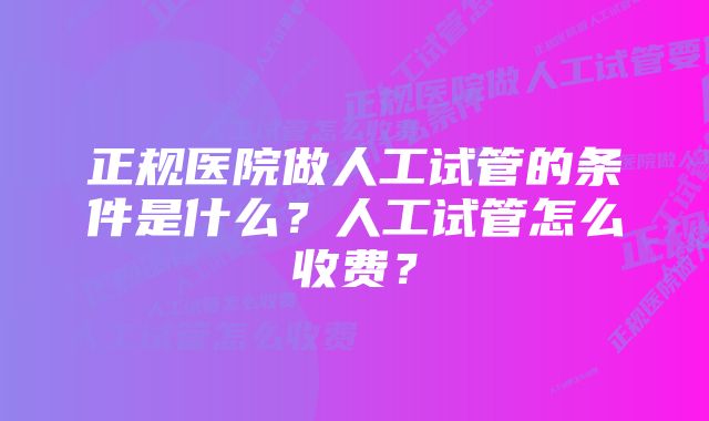 正规医院做人工试管的条件是什么?人工试管怎么收费?