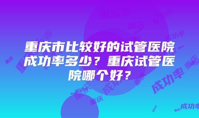 重庆市比较好的试管医院成功率多少?重庆试管医院哪个好?