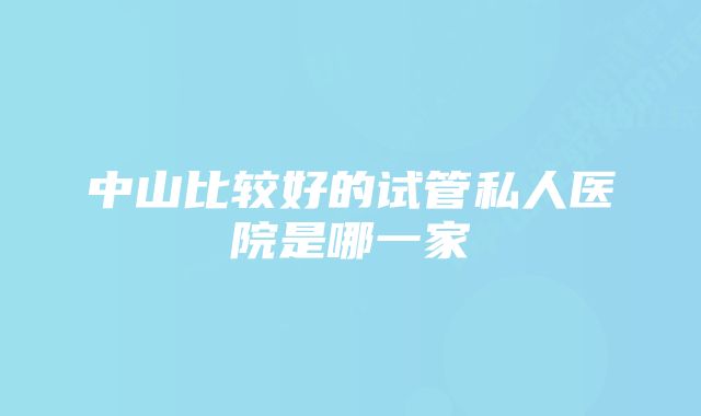 中山比较好的试管私人医院是哪一家