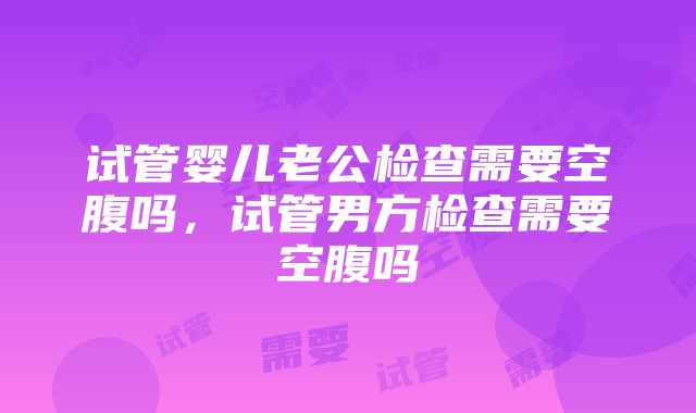 试管婴儿老公检查需要空腹吗,试管男方检查需要空腹吗
