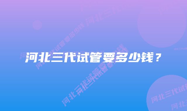 河北三代试管要多少钱?