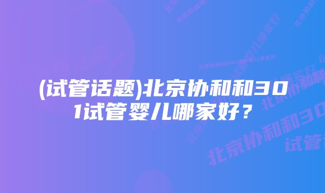(试管话题)北京协和和301试管婴儿哪家好?