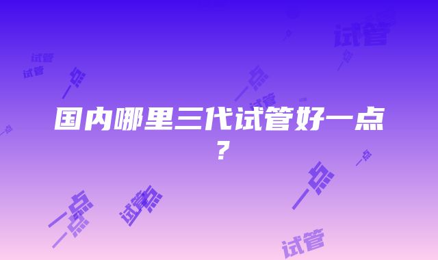 国内哪里三代试管好一点?