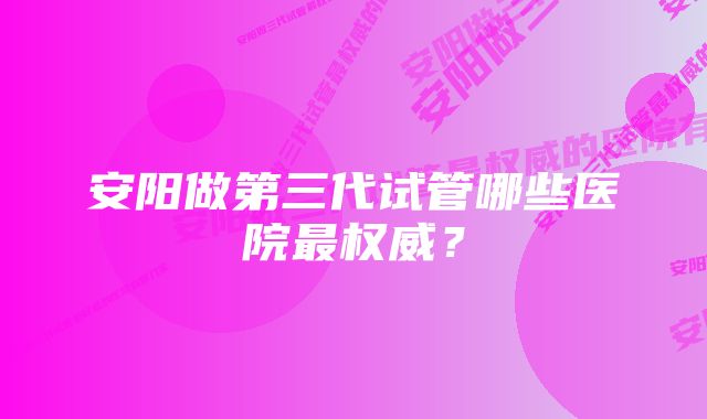 安阳做第三代试管哪些医院最权威?