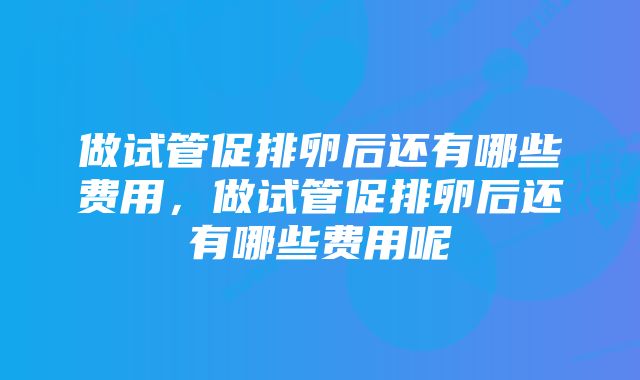 做试管促排卵后还有哪些费用，做试管促排卵后还有哪些费用呢