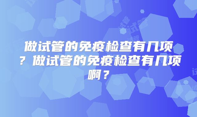 做试管的免疫检查有几项?做试管的免疫检查有几项啊?
