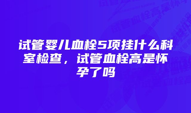 试管婴儿血栓5项挂什么科室检查,试管血栓高是怀孕了吗