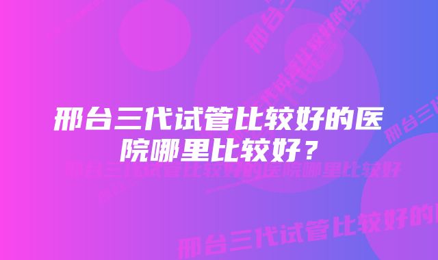 邢台三代试管比较好的医院哪里比较好?