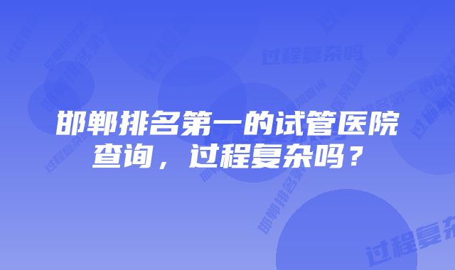 邯郸排名第一的试管医院查询,过程复杂吗?
