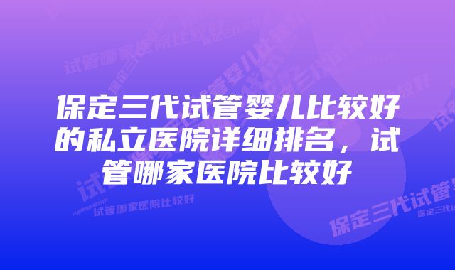 保定三代试管婴儿比较好的私立医院详细排名,试管哪家医院比较好